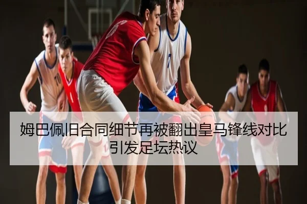 姆巴佩旧合同细节再被翻出皇马锋线对比引发足坛热议