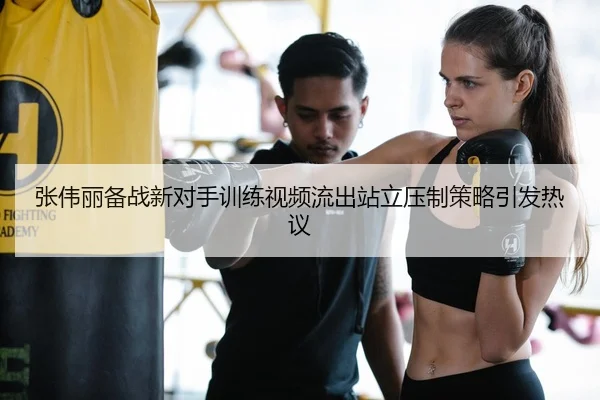 张伟丽备战新对手训练视频流出站立压制策略引发热议
