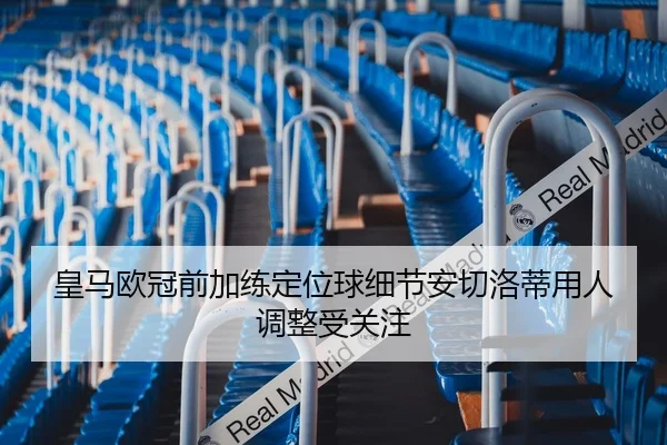 皇马欧冠前加练定位球细节安切洛蒂用人调整受关注
