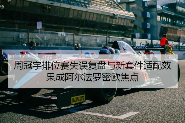 周冠宇排位赛失误复盘与新套件适配效果成阿尔法罗密欧焦点