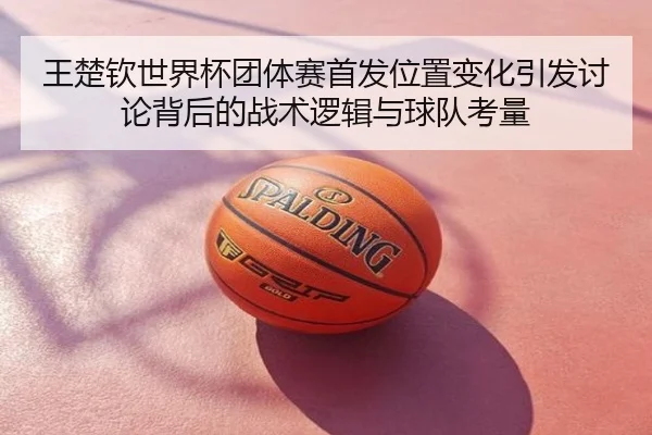 王楚钦世界杯团体赛首发位置变化引发讨论背后的战术逻辑与球队考量